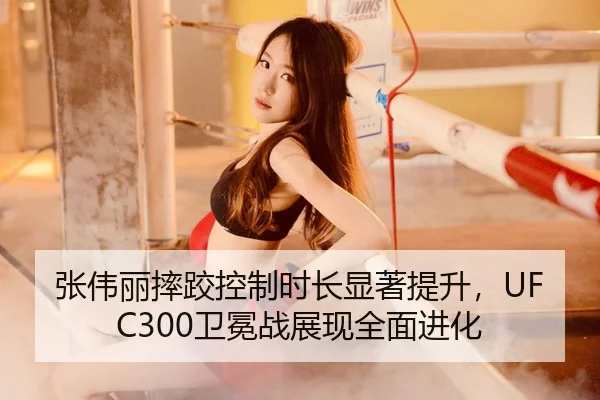 张伟丽摔跤控制时长显著提升，UFC300卫冕战展现全面进化