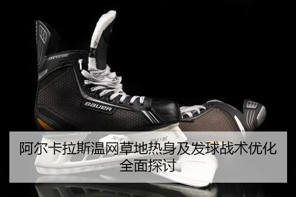 阿尔卡拉斯温网草地热身及发球战术优化全面探讨